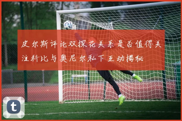 皮尔斯评论双探花关系是否值得关注科比与奥尼尔私下互动揭秘
