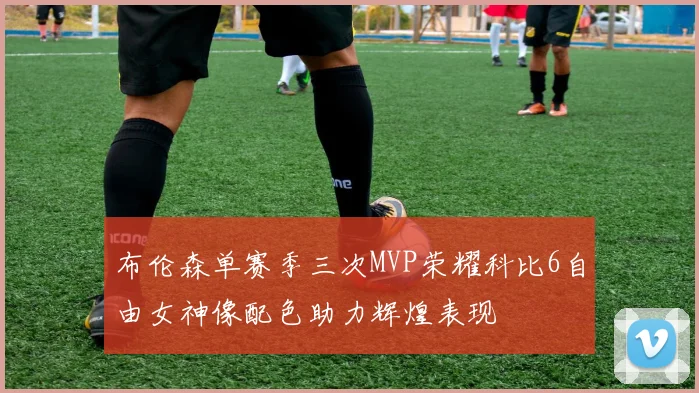 布伦森单赛季三次MVP荣耀科比6自由女神像配色助力辉煌表现