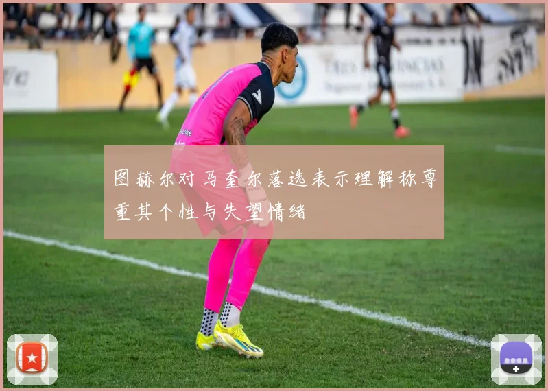 图赫尔对马奎尔落选表示理解称尊重其个性与失望情绪