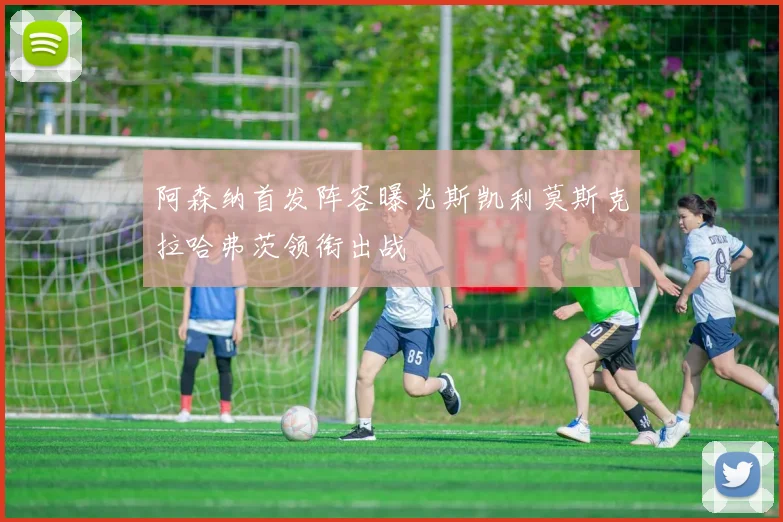 阿森纳首发阵容曝光斯凯利莫斯克拉哈弗茨领衔出战