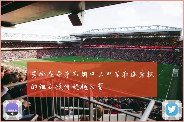 黄蜂在争夺布朗中以申京和选秀权的组合报价超越火箭