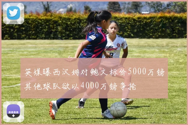 英媒曝西汉姆对鲍文标价5000万镑其他球队欲以4000万镑争抢
