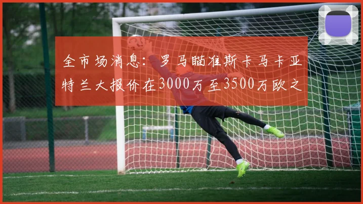 全市场消息：罗马瞄准斯卡马卡亚特兰大报价在3000万至3500万欧之间