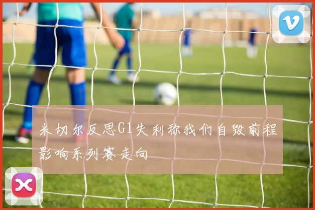 米切尔反思G1失利称我们自毁前程影响系列赛走向