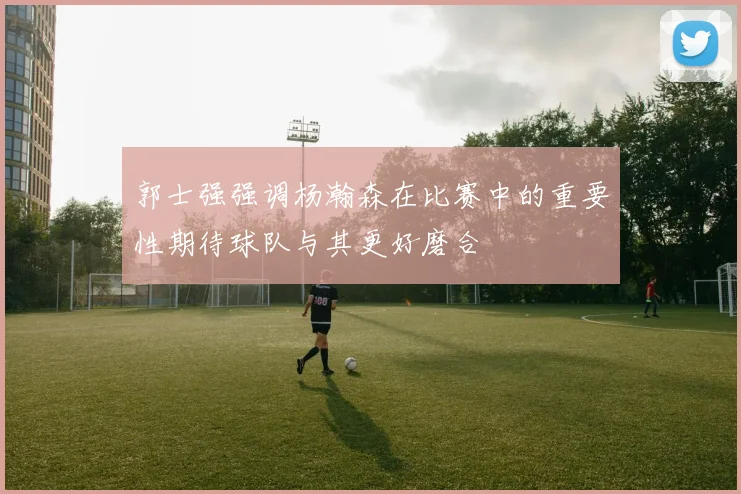 郭士强强调杨瀚森在比赛中的重要性期待球队与其更好磨合