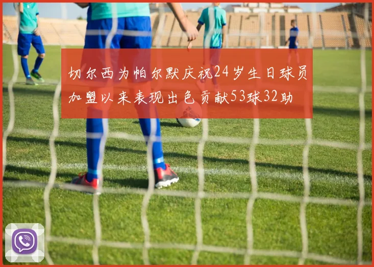 切尔西为帕尔默庆祝24岁生日球员加盟以来表现出色贡献53球32助