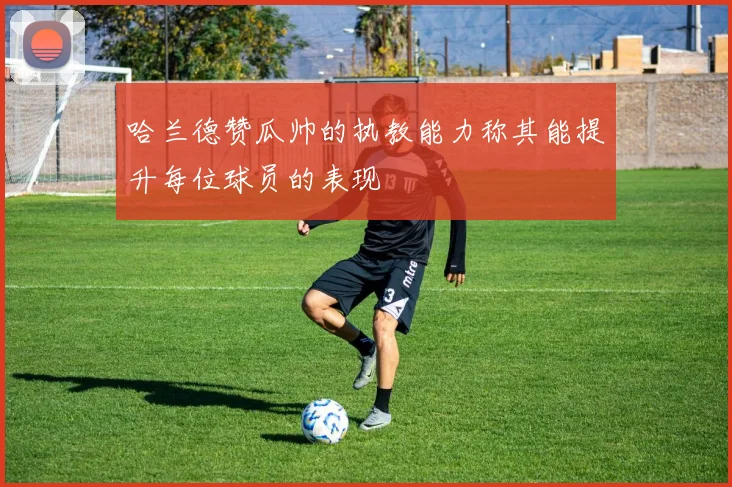 哈兰德赞瓜帅的执教能力称其能提升每位球员的表现