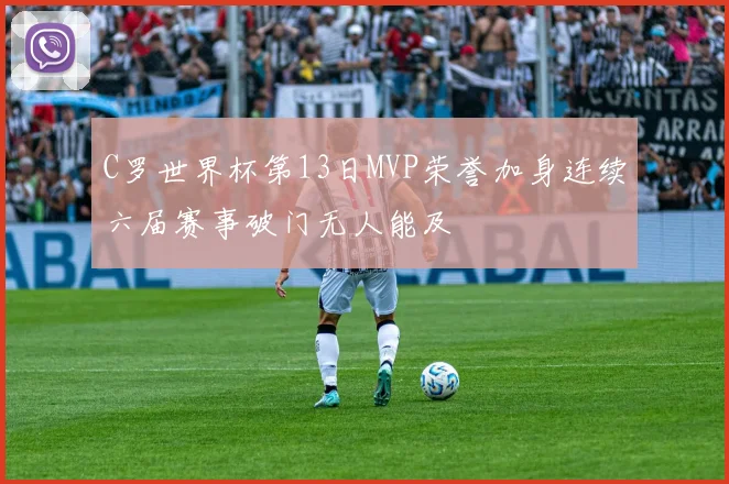C罗世界杯第13日MVP荣誉加身连续六届赛事破门无人能及